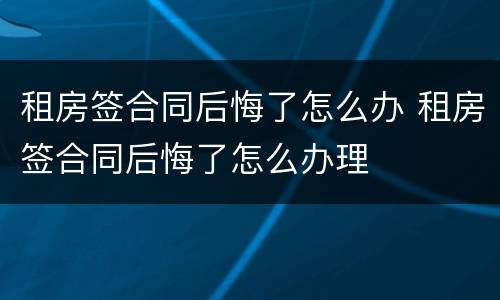 租房签合同后悔了怎么办 租房签合同后悔了怎么办理