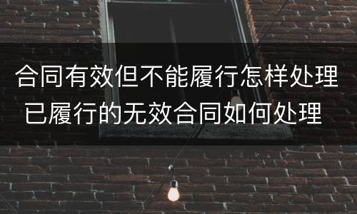 合同有效但不能履行怎样处理 已履行的无效合同如何处理