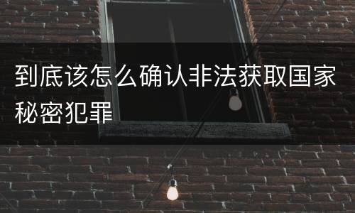 到底该怎么确认非法获取国家秘密犯罪