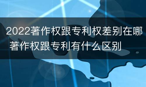 2022著作权跟专利权差别在哪 著作权跟专利有什么区别