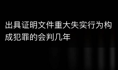 出具证明文件重大失实行为构成犯罪的会判几年