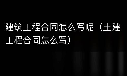 建筑工程合同怎么写呢（土建工程合同怎么写）