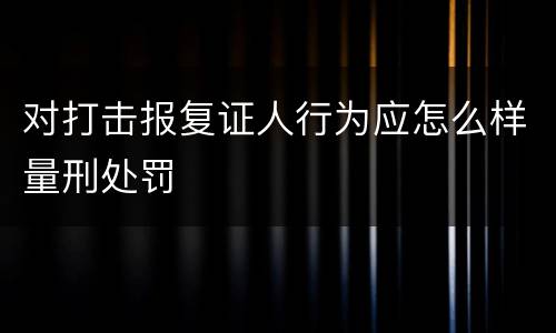 对打击报复证人行为应怎么样量刑处罚