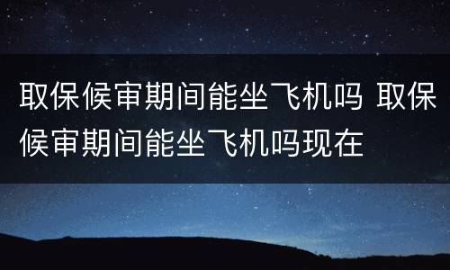 取保候审期间能坐飞机吗 取保候审期间能坐飞机吗现在