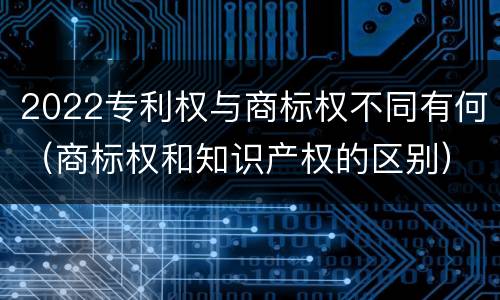 2022专利权与商标权不同有何（商标权和知识产权的区别）