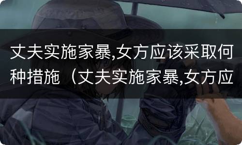 丈夫实施家暴,女方应该采取何种措施（丈夫实施家暴,女方应该采取何种措施呢）