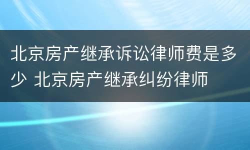 北京房产继承诉讼律师费是多少 北京房产继承纠纷律师
