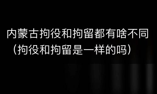 内蒙古拘役和拘留都有啥不同（拘役和拘留是一样的吗）