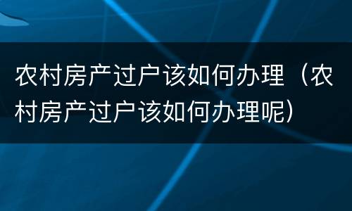农村房产过户该如何办理（农村房产过户该如何办理呢）