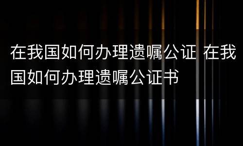 在我国如何办理遗嘱公证 在我国如何办理遗嘱公证书