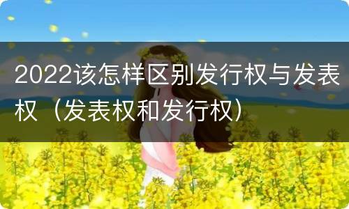 2022该怎样区别发行权与发表权（发表权和发行权）