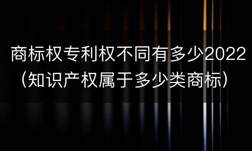 商标权专利权不同有多少2022（知识产权属于多少类商标）