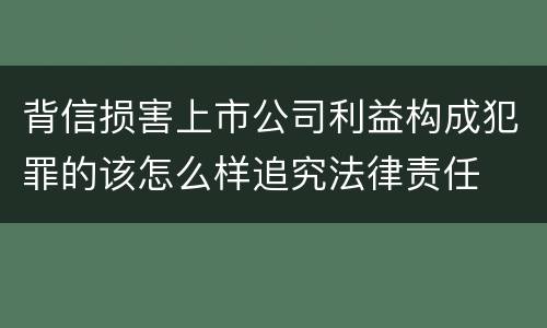 背信损害上市公司利益构成犯罪的该怎么样追究法律责任