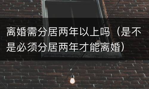 离婚需分居两年以上吗（是不是必须分居两年才能离婚）