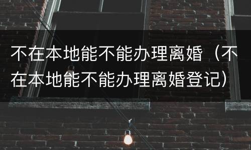 不在本地能不能办理离婚（不在本地能不能办理离婚登记）