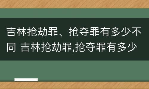 吉林抢劫罪、抢夺罪有多少不同 吉林抢劫罪,抢夺罪有多少不同案件