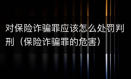 对保险诈骗罪应该怎么处罚判刑（保险诈骗罪的危害）