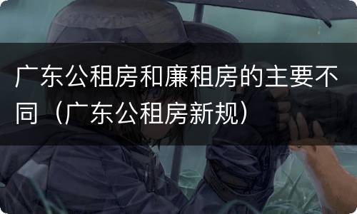 广东公租房和廉租房的主要不同（广东公租房新规）