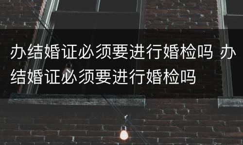 办结婚证必须要进行婚检吗 办结婚证必须要进行婚检吗