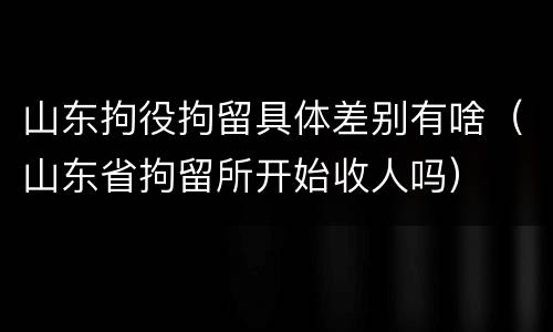 山东拘役拘留具体差别有啥（山东省拘留所开始收人吗）