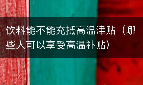 饮料能不能充抵高温津贴（哪些人可以享受高温补贴）