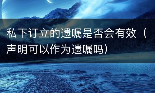 私下订立的遗嘱是否会有效（声明可以作为遗嘱吗）