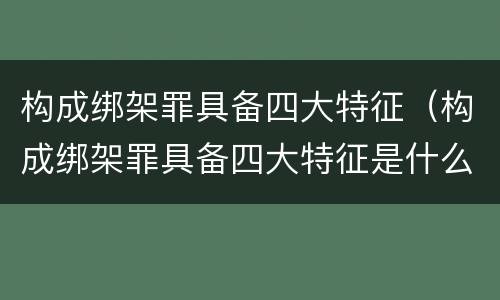 构成绑架罪具备四大特征（构成绑架罪具备四大特征是什么）