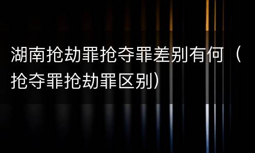 湖南抢劫罪抢夺罪差别有何（抢夺罪抢劫罪区别）