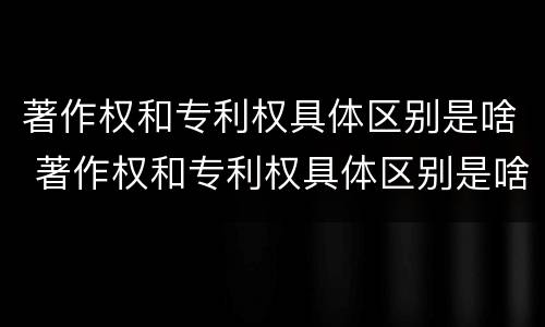 著作权和专利权具体区别是啥 著作权和专利权具体区别是啥呀