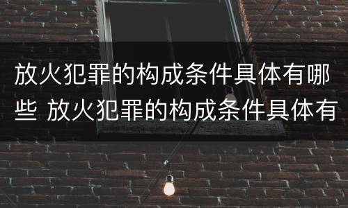 放火犯罪的构成条件具体有哪些 放火犯罪的构成条件具体有哪些呢