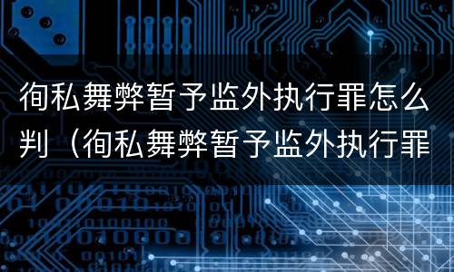 徇私舞弊暂予监外执行罪怎么判（徇私舞弊暂予监外执行罪怎么判）