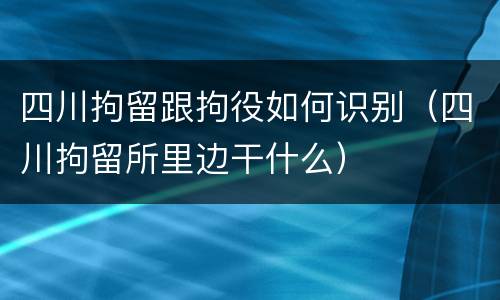 四川拘留跟拘役如何识别（四川拘留所里边干什么）