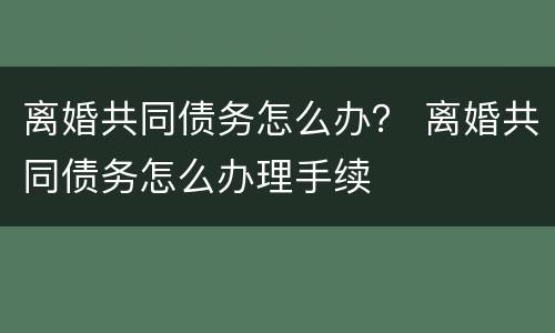 离婚共同债务怎么办？ 离婚共同债务怎么办理手续