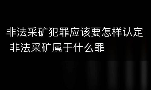 非法采矿犯罪应该要怎样认定 非法采矿属于什么罪