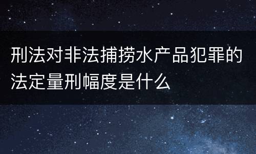 刑法对非法捕捞水产品犯罪的法定量刑幅度是什么