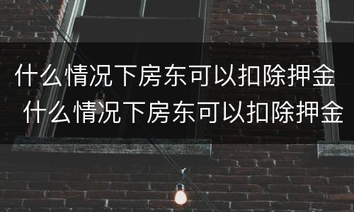 什么情况下房东可以扣除押金 什么情况下房东可以扣除押金费用