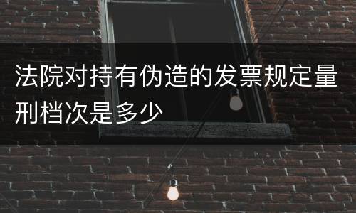 法院对持有伪造的发票规定量刑档次是多少