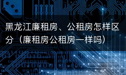 黑龙江廉租房、公租房怎样区分（廉租房公租房一样吗）