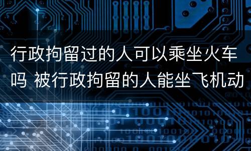 行政拘留过的人可以乘坐火车吗 被行政拘留的人能坐飞机动车吗