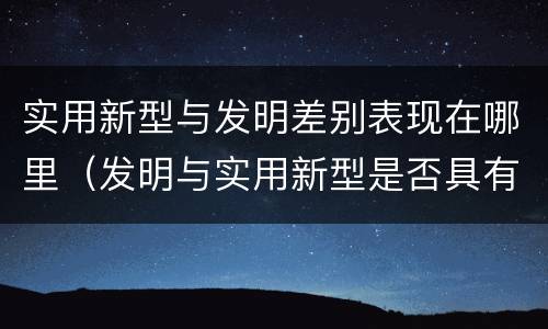 实用新型与发明差别表现在哪里（发明与实用新型是否具有实用性）