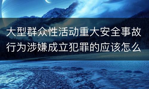 大型群众性活动重大安全事故行为涉嫌成立犯罪的应该怎么判刑
