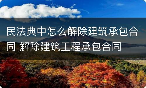民法典中怎么解除建筑承包合同 解除建筑工程承包合同