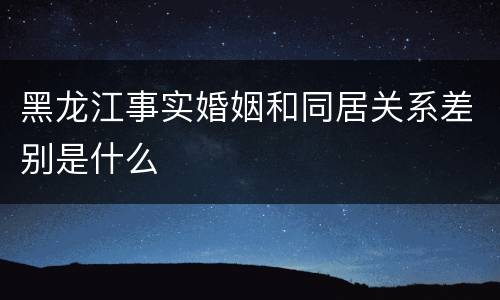 黑龙江事实婚姻和同居关系差别是什么