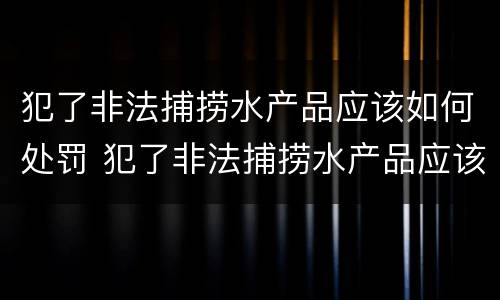 犯了非法捕捞水产品应该如何处罚 犯了非法捕捞水产品应该如何处罚他人
