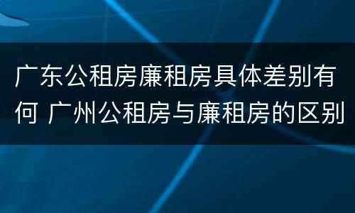 广东公租房廉租房具体差别有何 广州公租房与廉租房的区别