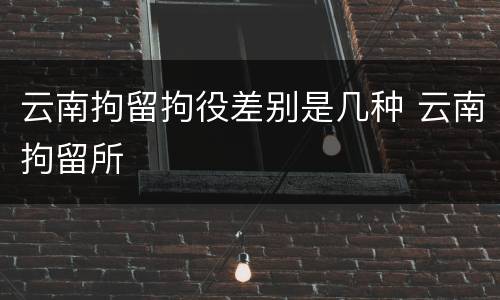 云南拘留拘役差别是几种 云南拘留所