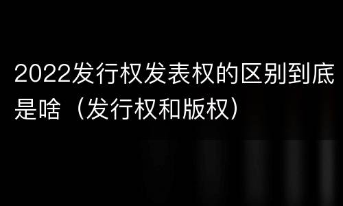 2022发行权发表权的区别到底是啥（发行权和版权）