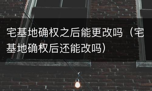 宅基地确权之后能更改吗（宅基地确权后还能改吗）