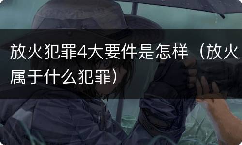 放火犯罪4大要件是怎样（放火属于什么犯罪）