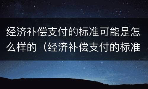 经济补偿支付的标准可能是怎么样的（经济补偿支付的标准是什么）